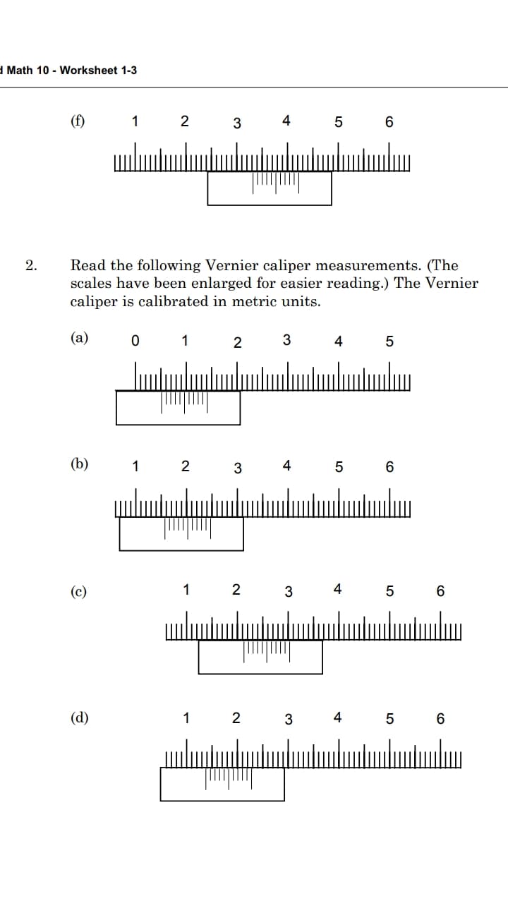 1 Math 10 - Worksheet 1-3
(f)
4 5 6
2
Read the following Vernier caliper measurements. (The
scales have been enlarged for easier reading.) The Vernier
caliper is calibrated in metric units.
2.
(a)
1
2
4
5
ulumtunlun
(b)
1
3
4
5 6
(c)
1
2
3
4
6
(d)
1
3
4
