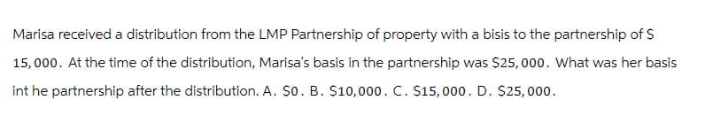 Marisa received a distribution from the LMP Partnership of property with a bisis to the partnership of $
15,000. At the time of the distribution, Marisa's basis in the partnership was $25,000. What was her basis
int he partnership after the distribution. A. $0. B. $10,000. C. $15,000. D. $25,000.