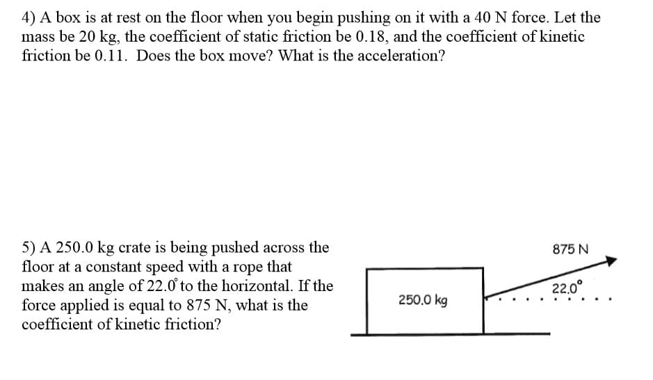 4) A box is at rest on the floor when you begin pushing on it with a 40 N force. Let the
mass be 20 kg, the coefficient of static friction be 0.18, and the coefficient of kinetic
friction be 0.11. Does the box move? What is the acceleration?
5) A 250.0 kg crate is being pushed across the
floor at a constant speed with a rope that
makes an angle of 22.0 to the horizontal. If the
force applied is equal to 875 N, what is the
coefficient of kinetic friction?
875 N
22.0°
250.0 kg
