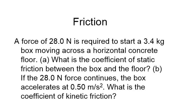 Friction
A force of 28.0 N is required to start a 3.4 kg
box moving across a horizontal concrete
floor. (a) What is the coefficient of static
friction between the box and the floor? (b)
If the 28.0 N force continues, the box
accelerates at 0.50 m/s2. What is the
coefficient of kinetic friction?
