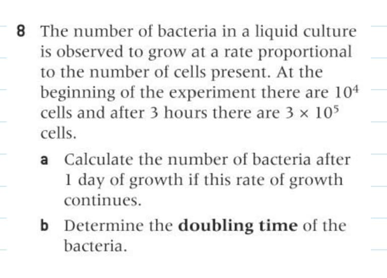 8 The number of bacteria in a liquid culture
is observed to grow at a rate proportional
to the number of cells present. At the
beginning of the experiment there are 104
cells and after 3 hours there are 3 x 105
cells.
a Calculate the number of bacteria after
1 day of growth if this rate of growth
continues.
b Determine the doubling time of the
bacteria.
