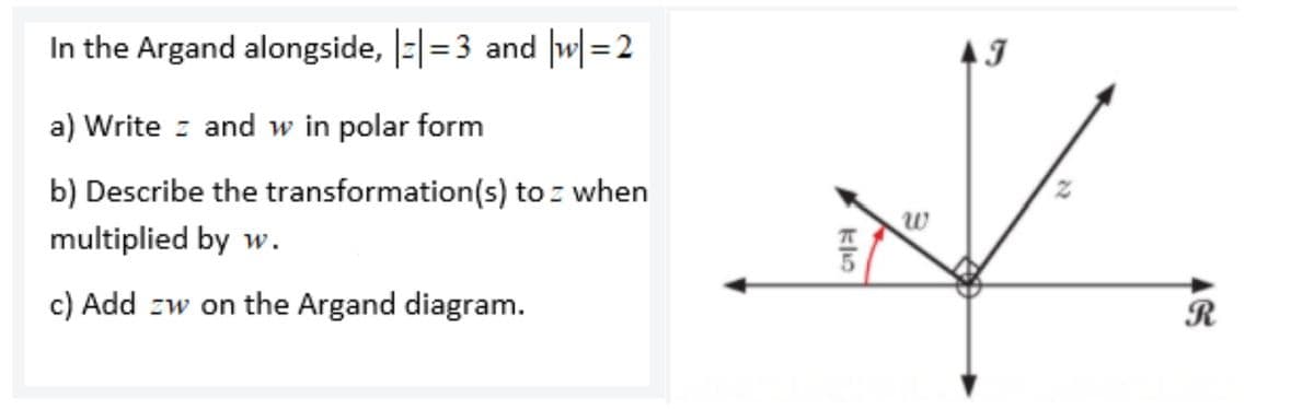 In the Argand alongside, |=|=3 and |w[ = 2
%3D
a) Write z and w in polar form
b) Describe the transformation(s) to : when
multiplied by w.
c) Add zw on the Argand diagram.
R
