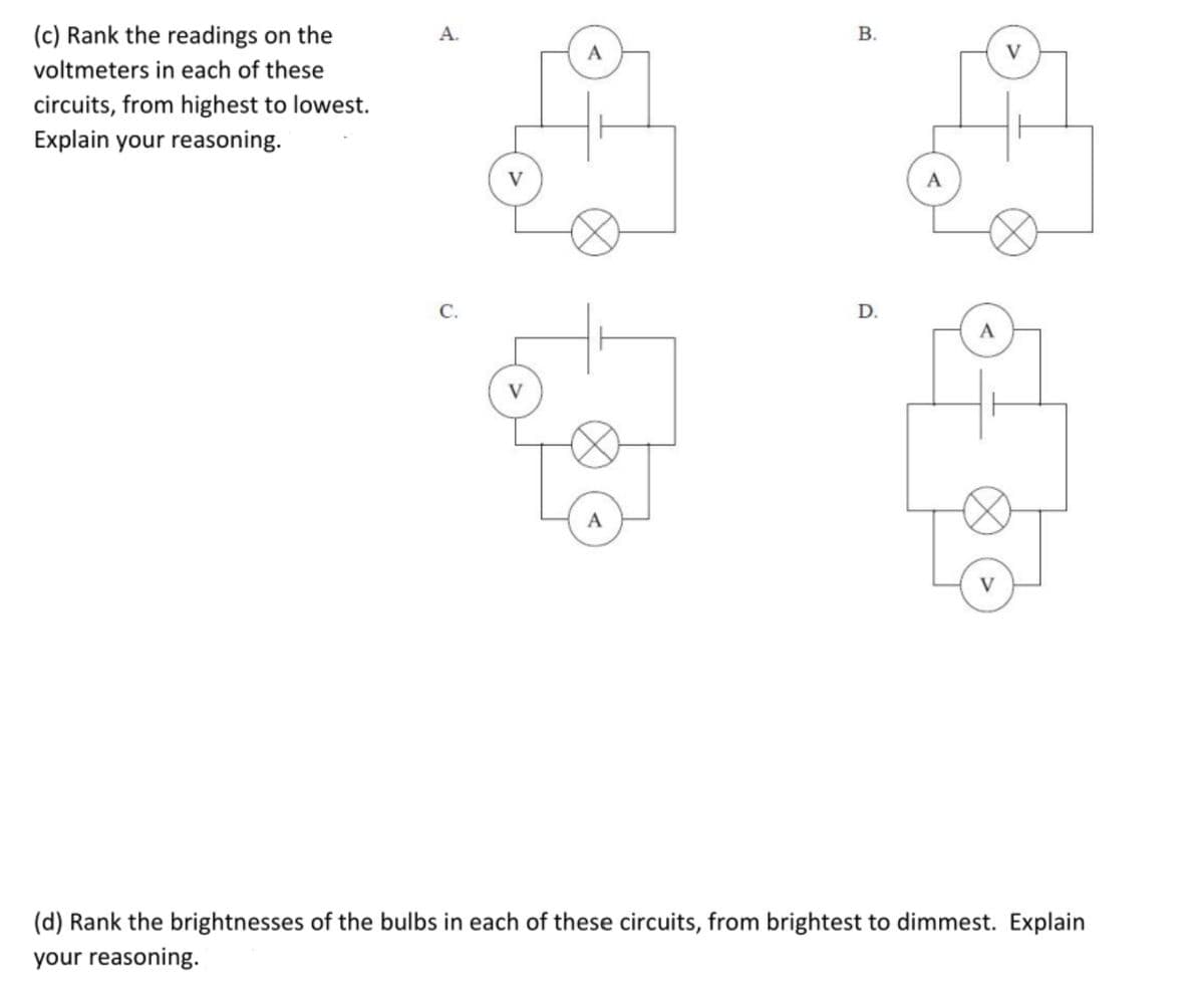 (c) Rank the readings on the
A.
В.
voltmeters in each of these
V
circuits, from highest to lowest.
Explain your reasoning.
C.
D.
A
V
(d) Rank the brightnesses of the bulbs in each of these circuits, from brightest to dimmest. Explain
your reasoning.
B.
