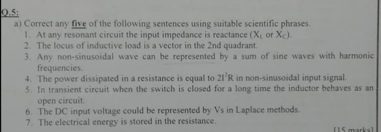 Q.5:
a) Correct any five of the following sentences using suitable scientific phrases.
1. At any resonant circuit the input impedance is reactance (X or Xc).
2. The locus of inductive load is a vector in the 2nd quadrant.
3. Any non-sinusoidal wave can be represented by a sum of sine waves with harmonic
frequencies.
4. The power dissipated in a resistance is equal to 21'R in non-sinusoidal input signal.
5. In transient circuit when the switch is closed for a long time the inductor behaves as an
open circuit.
6. The DC input voltage could be represented by Vs in Laplace methods.
7. The electrical energy is stored in the resistance.
(15 marks]
