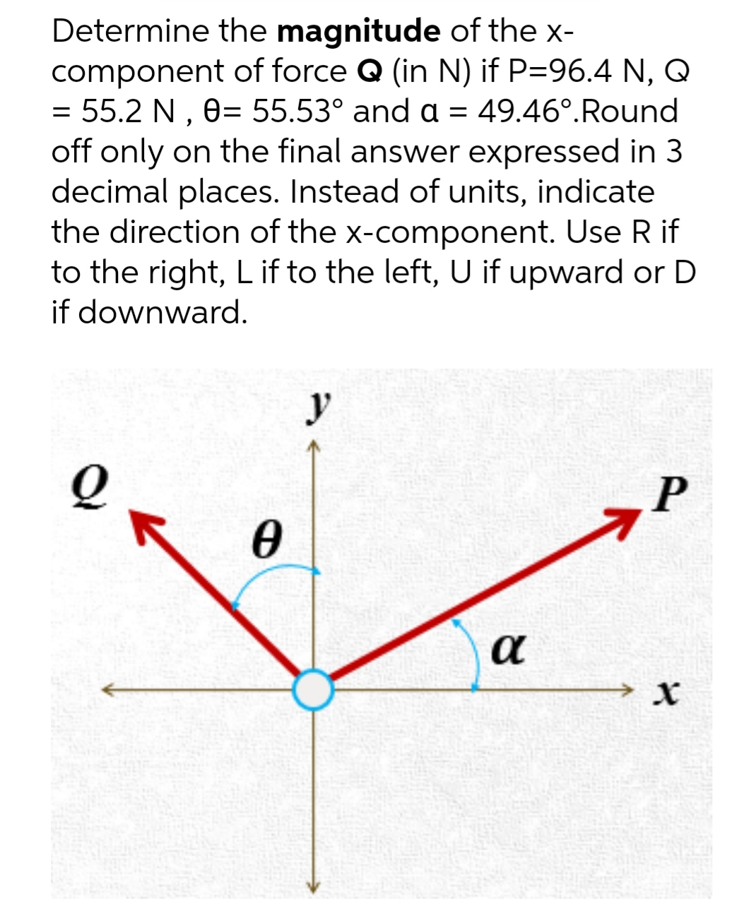 Determine the magnitude of the x-
component of force Q (in N) if P=96.4 N, Q
= 55.2 N , 0= 55.53° and a = 49.46°.Round
off only on the final answer expressed in 3
decimal places. Instead of units, indicate
the direction of the x-component. Use R if
to the right, L if to the left, U if upward or D
if downward.
y
P
