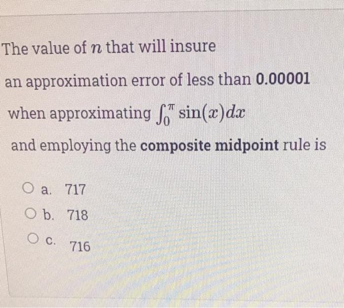 The value of n that will insure
an approximation error of less than 0.00001
when approximating sin(x)dx
and employing the composite midpoint rule is
a. 717
O b. 718
c.
716
