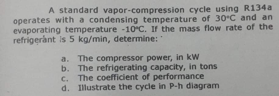 A standard vapor-compression cycle using R134a
operates with a condensing temperature of 30°C and an
evaporating temperature -10°C. If the mass flow rate of the
refrigerant is 5 kg/min, determine:
a. The compressor power, in kW
b. The refrigerating capacity, in tons
The coefficient of performance
d. Illustrate the cycle in P-h diagram
C.
