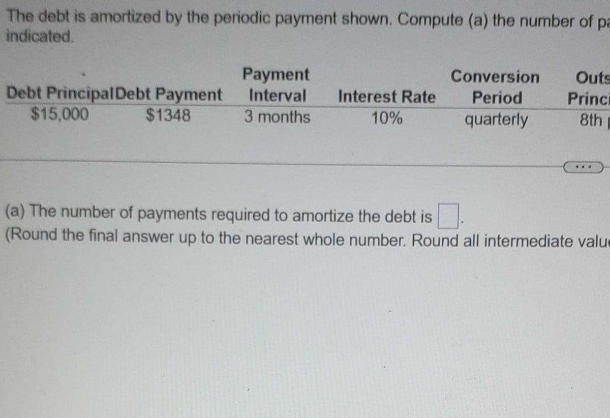 The debt is amortized by the periodic payment shown. Compute (a) the number of pa
indicated.
Debt Principal Debt Payment
$15,000
$1348
Payment
Interval
3 months
Interest Rate
10%
Conversion
Period
quarterly
Outs
Princi
8th
...
(a) The number of payments required to amortize the debt is
(Round the final answer up to the nearest whole number. Round all intermediate value