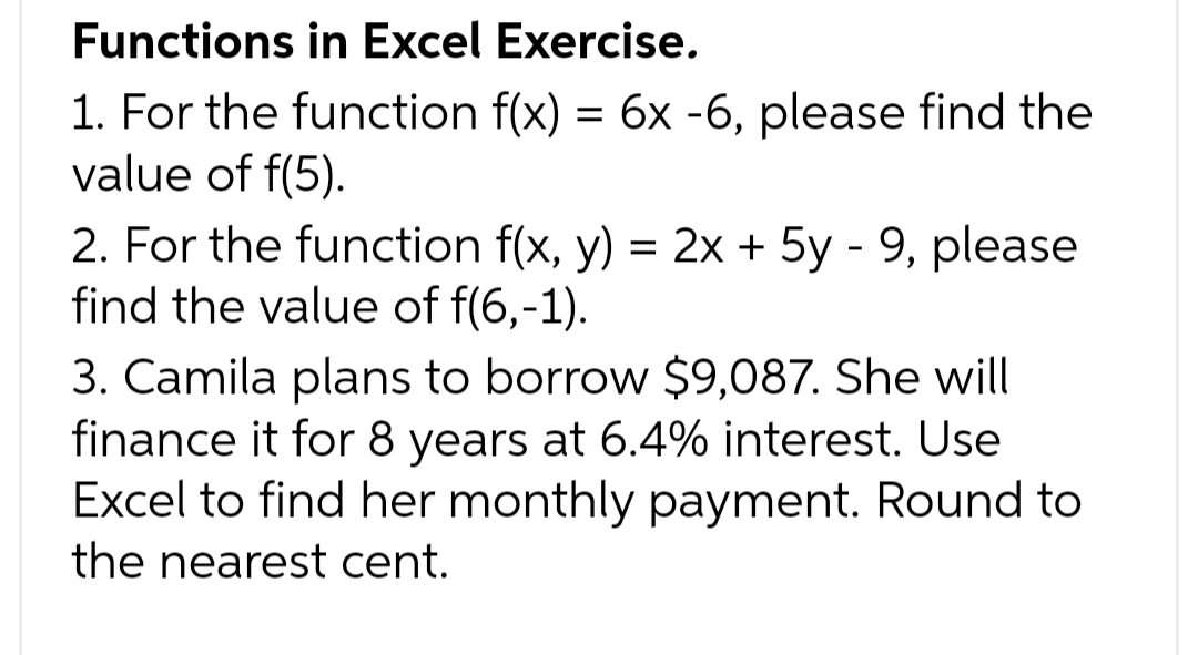 Functions in Excel Exercise.
1. For the function f(x) = 6x -6, please find the
value of f(5).
2. For the function f(x, y) = 2x + 5y - 9, please
find the value of f(6,-1).
3. Camila plans to borrow $9,087. She will
finance it for 8 years at 6.4% interest. Use
Excel to find her monthly payment. Round to
the nearest cent.
