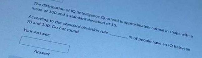 The distribution of IQ (Intelligence Quotient) is approximately normal in shape with a
mean of 100 and a standard deviation of 15.
According to the standard deviation rule
70 and 130. Do not round.
Your Answer:
Answer
% of people have an IQ between