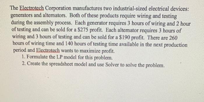 The Electrotech Corporation manufactures two industrial-sized electrical devices:
generators and alternators. Both of these products require wiring and testing
during the assembly process. Each generator requires 3 hours of wiring and 2 hour
of testing and can be sold for a $275 profit. Each alternator requires 3 hours of
wiring and 3 hours of testing and can be sold for a $190 profit. There are 260
hours of wiring time and 140 hours of testing time available in the next production
period and Electrotech wants to maximize profit.
1. Formulate the LP model for this problem.
2. Create the spreadsheet model and use Solver to solve the problem.
