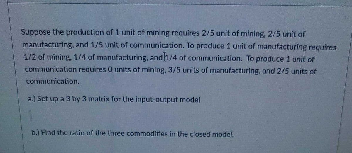 Suppose the production of 1 unit of mining requires 2/5 unit of mining, 2/5 unit of
manufacturing, and 1/5 unit of communication. To produce 1 unit of manufacturing requires
1/2 of mining, 1/4 of manufacturing, and [1/4 of communication. To produce 1 unit of
communication requires O units of mining, 3/5 units of manufacturing, and 2/5 units of
communication.
a.) Set up a 3 by 3 matrix for the input-output model
b.) Find the ratio of the three commodities in the closed model.