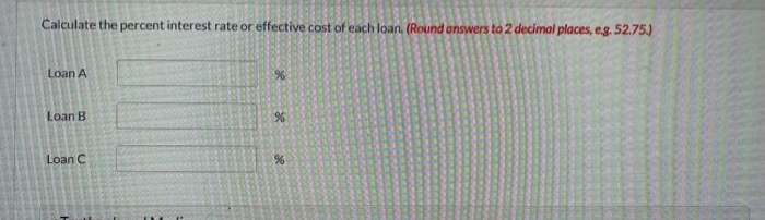 Calculate the percent interest rate or effective cost of each loan, (Round answers to 2 decimal places, eg. 52.75J
Loan A
Loan B
Loan C
