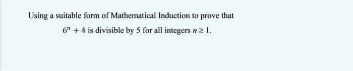 Using a suitable form of Mathematical Induction to prove that
6" + 4 is divisible by 5 for all integers n>1.
