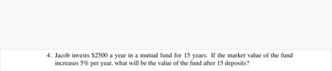 4. Jacob invests $2500 a year in a mutual fund for 15 years. If the market value of the fund
increases 5% per year, what will be the value of the fund after 15 deposits?
