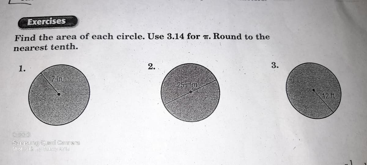 Exercises
Find the area of each circle. Use 3.14 for T. Round to the
nearest tenth.
1.
2.
3.
in.
25 mm
12 ft
Samsung Qulad Camera
Shot with my Galaxy A21s
