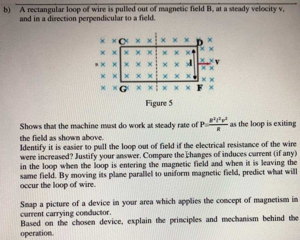 b) A rectangular loop of wire is pulled out of magnetic field B, at a steady velocity v,
and in a direction perpendicular to a field.
x x x x
x x xv
x x Xx x
G x x x x x F x
Figure 5
Shows that the machine must do work at steady rate of P-
B?i²v?
as the loop is exiting
the field as shown above.
Identify it is easier to pull the loop out of field if the electrical resistance of the wire
were increased? Justify your answer. Compare the thanges of induces current (if any)
in the loop when the loop is entering the magnetic field and when it is leaving the
same field. By moving its plane parallel to uniform magnetic field, predict what will
occur the loop of wire.
Snap a picture of a device in your area which applies the concept of magnetism in
current carrying conductor.
Based on the chosen device, explain the principles and mechanism behind the
operation.
X X
X X X X
X X X
X X X
X X X X X
X X X XX
