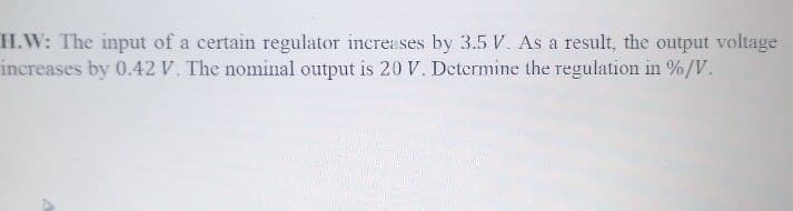 H.W: The input of a certain regulator increases by 3.5 V. As a result, the output voltage
increases by 0.42 V. The nominal output is 20 V. Determine the regulation in %/V.
