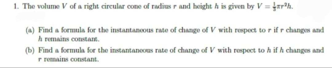 1. The volume V of a right circular cone of radius r and height h is given by Var²h.
(a) Find a formula for the instantaneous rate of change of V with respect to r if r changes and
h remains constant.
(b) Find a formula for the instantaneous rate of change of V with respect to h if h changes and
r remains constant.