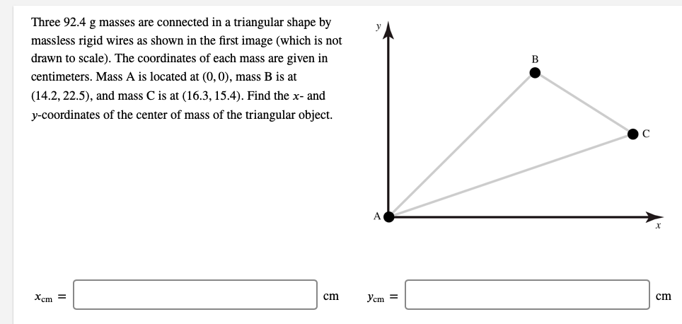 Three 92.4 g masses are connected in a triangular shape by
massless rigid wires as shown in the first image (which is not
drawn to scale). The coordinates of each mass are given in
B
centimeters. Mass A is located at (0, 0), mass B is at
(14.2, 22.5), and mass C is at (16.3, 15.4). Find the x- and
y-coordinates of the center of mass of the triangular object.
C
Xcm =
cm
Yem =
cm
