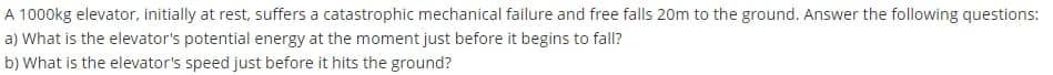 A 1000kg elevator, initially at rest, suffers a catastrophic mechanical failure and free falls 20m to the ground. Answer the following questions:
a) What is the elevator's potential energy at the moment just before it begins to fall?
b) What is the elevator's speed just before it hits the ground?

