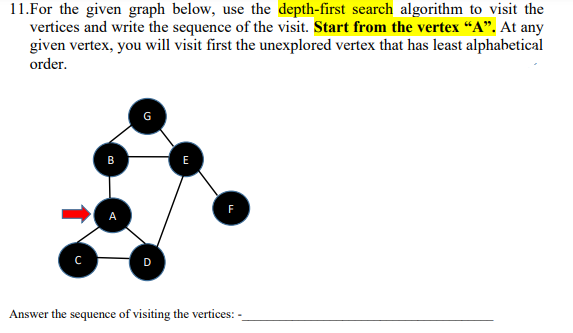 11. For the given graph below, use the depth-first search algorithm to visit the
vertices and write the sequence of the visit. Start from the vertex "A". At any
given vertex, you will visit first the unexplored vertex that has least alphabetical
order.
с
G
E
F
Answer the sequence of visiting the vertices: -_