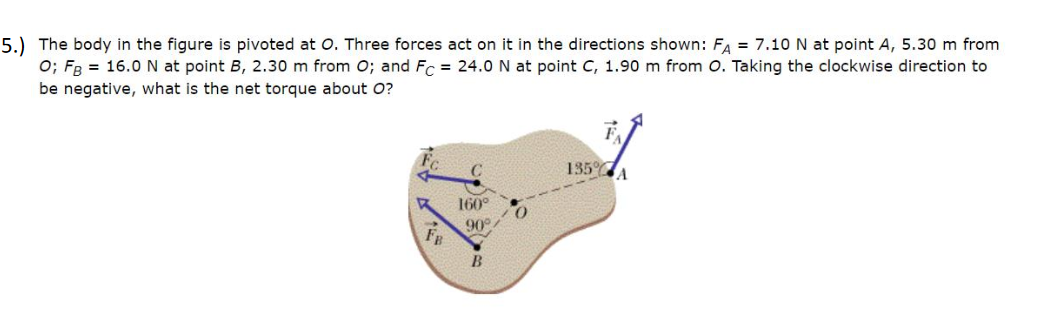 The body in the figure is pivoted at O. Three forces act on it in the directions shown: FA = 7.10 N at point A, 5.30 m from
0; Fg = 16.0 N at point B, 2.30 m from O; and Fc = 24.0 N at point C, 1.90 m from O. Taking the clockwise direction to
be negative, what is the net torque about O?
135%
A.
160°
90
B
