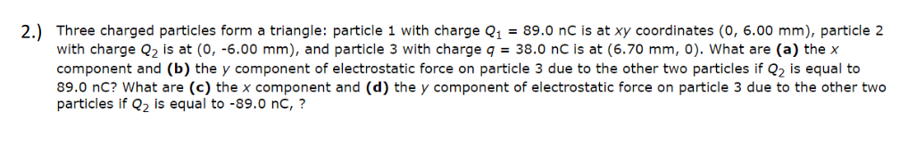 2.) Three charged particles form a triangle: particle 1 with charge Q, = 89.0 nC is at xy coordinates (0, 6.00 mm), particle 2
with charge Q2 is at (0, -6.00 mm), and particle 3 with charge q = 38.0 nC is at (6.70 mm, 0). What are (a) the x
component and (b) the y component of electrostatic force on particle 3 due to the other two particles if Q2 is equal to
89.0 nC? What are (c) the x component and (d) the y component of electrostatic force on particle 3 due to the other two
particles if Q2 is equal to -89.0 nC, ?
