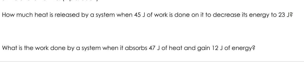 How much heat is released by a system when 45 J of work is done on it to decrease its energy to 23 J?
What is the work done by a system when it absorbs 47 J of heat and gain 12 J of energy?