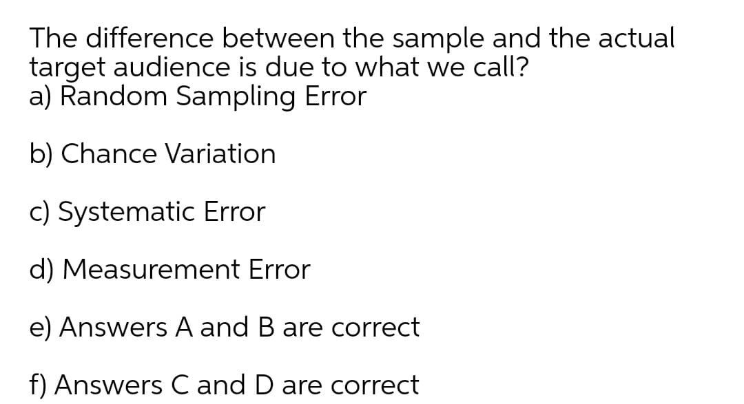 The difference between the sample and the actual
target audience is due to what we call?
a) Random Sampling Error
b) Chance Variation
c) Systematic Error
d) Measurement Error
e) Answers A and B are correct
f) Answers C and D are correct
