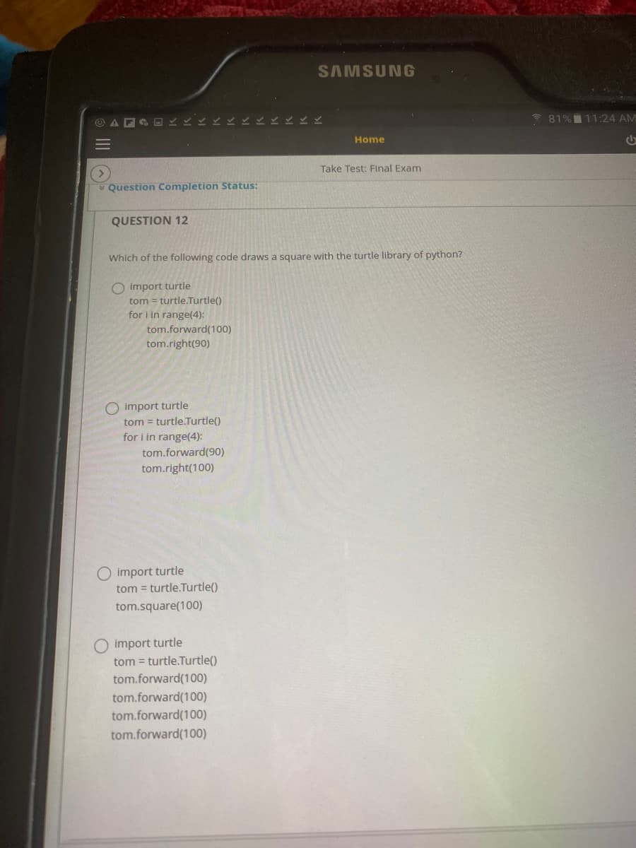 SAMSUNG
81%11:24 AM
Home
Take Test: Final Exam
Question Completion Status:
QUESTION 12
Which of the following code draws a square with the turtle library of python?
O import turtle
tom = turtle.Turtle()
for i in range(4):
tom.forward(100)
tom.right(90)
O import turtle
tom = turtle.Turtle()
for i in range(4):
tom.forward(90)
tom.right(100)
O import turtle
tom = turtle.Turtle()
tom.square(100)
O import turtle
tom = turtle.Turtle()
tom.forward(100)
tom.forward(100)
tom.forward(100)
tom.forward(100)
