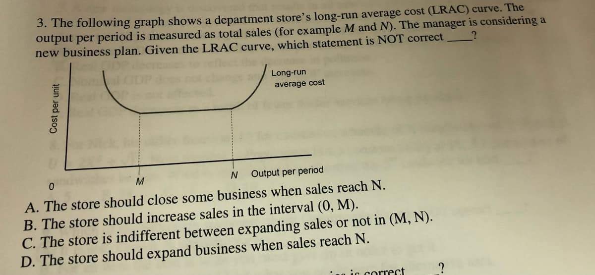 3. The following graph shows a department store's long-run average cost (LRAC) curve. The
output per period is measured as total sales (for example M and N). The manager is considering a
new business plan. Given the LRAC curve, which statement is NOT correct
Long-run
average cost
M
Output per period
A. The store should close some business when sales reach N.
B. The store should increase sales in the interval (0, M).
C. The store is indifferent between expanding sales or not in (M, N).
D. The store should expand business when sales reach N.
1g ic correct
Cost per unit
