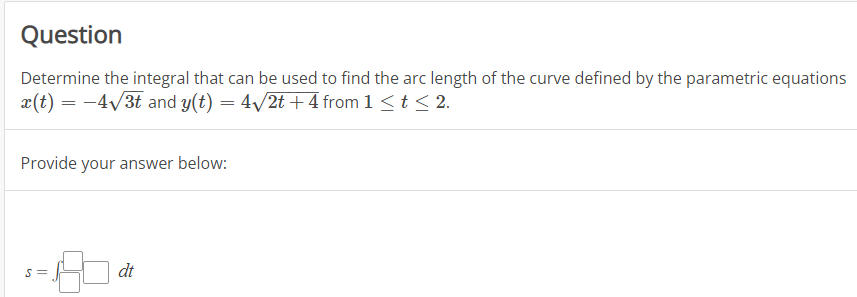 Question
Determine the integral that can be used to find the arc length of the curve defined by the parametric equations
x(t) = -4√3t and y(t) = 4√/2t+4 from 1 ≤ t ≤ 2.
Provide your answer below:
S=
dt