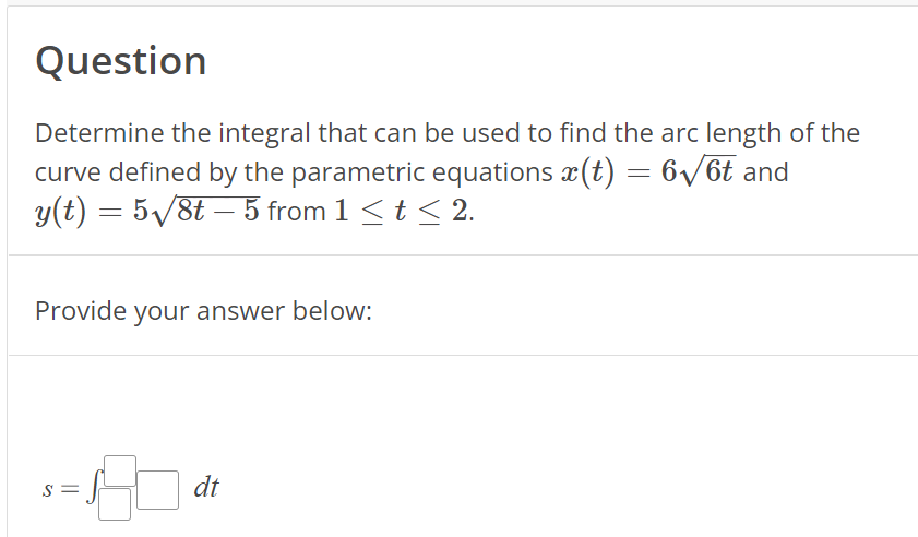 Question
Determine the integral that can be used to find the arc length of the
curve defined by the parametric equations x(t) = 6√/6t and
y(t) = 5√//8t — 5 from 1 ≤ t ≤ 2.
Provide your answer below:
S =
dt