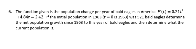 6. The function given is the population change per year of bald eagles in America P'(t) = 0.21t²
+4.84t - 2.42. If the initial population in 1963 (t = 0 is 1963) was 521 bald eagles determine
the net population growth since 1963 to this year of bald eagles and then determine what the
current population is.