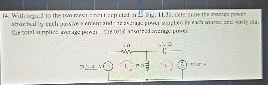 14. With regard to the two-mesh circuit depicted in ✓ Fig. 11.31, determine the average power
absorbed by each passive element and the average power supplied by each source, and verify that
the total supplied average power = the total absorbed average power.
502
www
79-40° V
I
1702
-j3.10
152/0° V