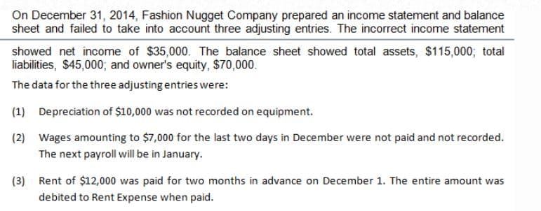 On December 31, 2014, Fashion Nugget Company prepared an income statement and balance
sheet and failed to take into account three adjusting entries. The incorrect income statement
showed net income of $35,000. The balance sheet showed total assets, $115,000; total
liabilities, $45,000; and owner's equity, $70,000.
The data for the three adjusting entries were:
(1)
Depreciation of $10,000 was not recorded on equipment.
(2) Wages amounting to $7,000 for the last two days in December were not paid and not recorded.
The next payroll will be in January.
(3)
Rent of $12,000 was paid for two months in advance on December 1. The entire amount was
debited to Rent Expense when paid.
