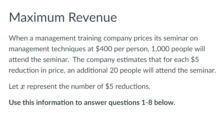 Maximum Revenue
When a management training company prices its seminar on
management techniques at $400 per person, 1,000 people will
attend the seminar. The company estimates that for each $5
reduction in price, an additional 20 people will attend the seminar.
Let x represent the number of $5 reductions.
Use this information to answer questions 1-8 below.