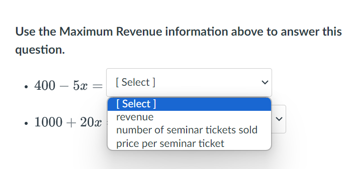 Use the Maximum Revenue information above to answer this
question.
• 400 – 5æ
[Select]
[Select]
•
1000+20x
revenue
number of seminar tickets sold
price per seminar ticket