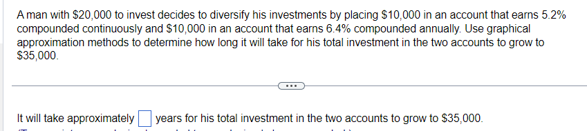 A man with $20,000 to invest decides to diversify his investments by placing $10,000 in an account that earns 5.2%
compounded continuously and $10,000 in an account that earns 6.4% compounded annually. Use graphical
approximation methods to determine how long it will take for his total investment in the two accounts to grow to
$35,000.
It will take approximately years for his total investment in the two accounts to grow to $35,000.