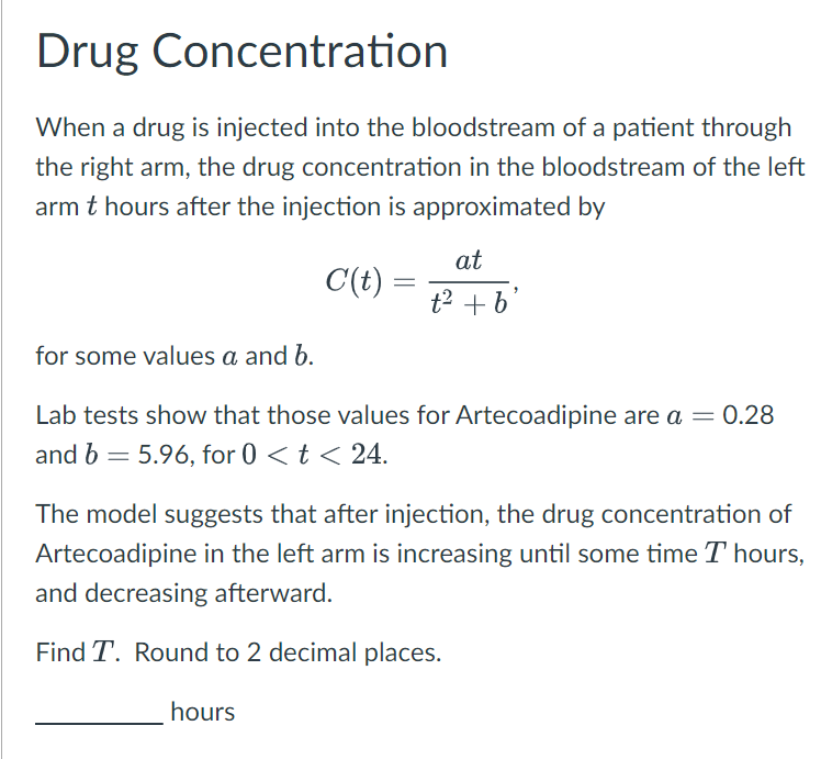 Drug Concentration
When a drug is injected into the bloodstream of a patient through
the right arm, the drug concentration in the bloodstream of the left
arm t hours after the injection is approximated by
at
C'(t)
=
t2 +b
for some values a and b.
Lab tests show that those values for Artecoadipine are a = 0.28
and b = 5.96, for 0 < t < 24.
The model suggests that after injection, the drug concentration of
Artecoadipine in the left arm is increasing until some time T hours,
and decreasing afterward.
Find T. Round to 2 decimal places.
hours