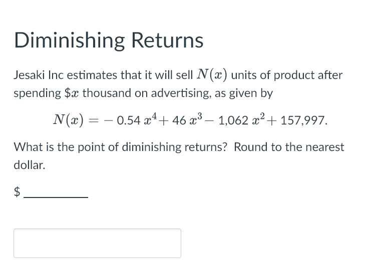 Diminishing Returns
Jesaki Inc estimates that it will sell N(x) units of product after
spending $x thousand on advertising, as given by
N(x) = 0.54 x + 46 ×³ - 1,062 x² + 157,997.
What is the point of diminishing returns? Round to the nearest
dollar.
$