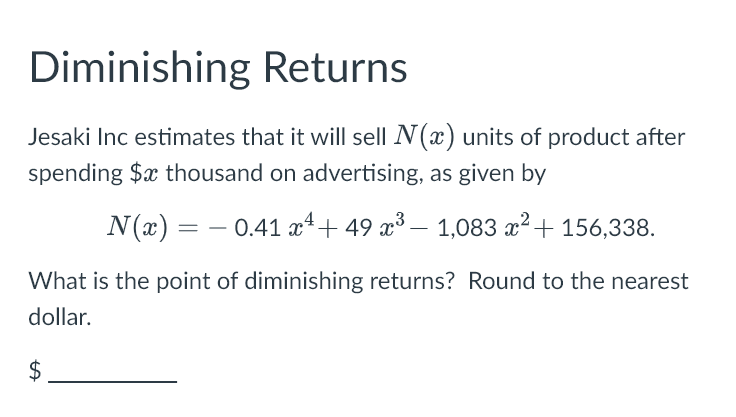 Diminishing Returns
Jesaki Inc estimates that it will sell N(x) units of product after
spending $x thousand on advertising, as given by
N(x) = − 0.41 x + 49 x³ − 1,083 x² + 156,338.
-
What is the point of diminishing returns? Round to the nearest
dollar.
$