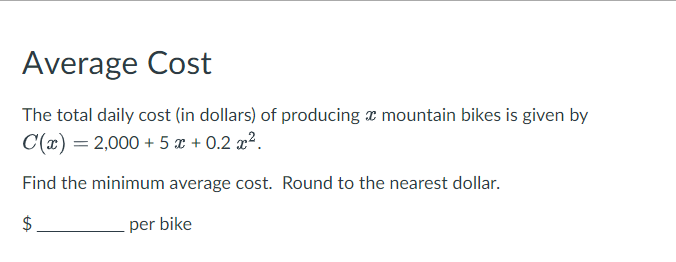 Average Cost
The total daily cost (in dollars) of producing x mountain bikes is given by
C(x) = 2,000+5x+0.2x².
Find the minimum average cost. Round to the nearest dollar.
$
per bike