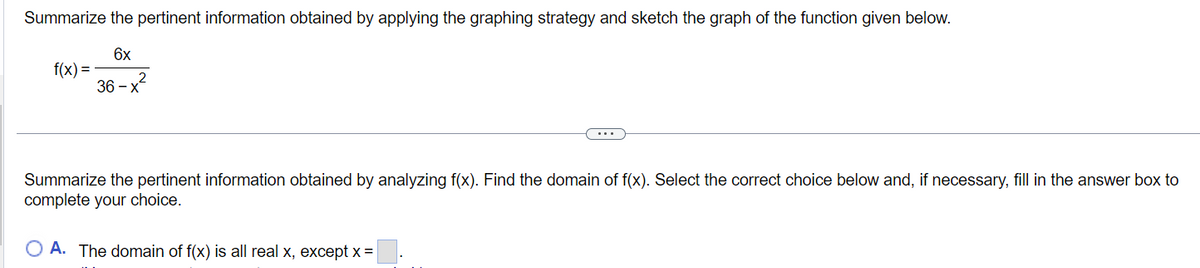 Summarize the pertinent information obtained by applying the graphing strategy and sketch the graph of the function given below.
f(x)=
6x
36-x
2
Summarize the pertinent information obtained by analyzing f(x). Find the domain of f(x). Select the correct choice below and, if necessary, fill in the answer box to
complete your choice.
OA. The domain of f(x) is all real x, except x=