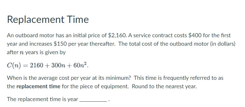 Replacement Time
An outboard motor has an initial price of $2,160. A service contract costs $400 for the first
year and increases $150 per year thereafter. The total cost of the outboard motor (in dollars)
after n years is given by
C(n) 2160+300n + 60m².
=
When is the average cost per year at its minimum? This time is frequently referred to as
the replacement time for the piece of equipment. Round to the nearest year.
The replacement time is year