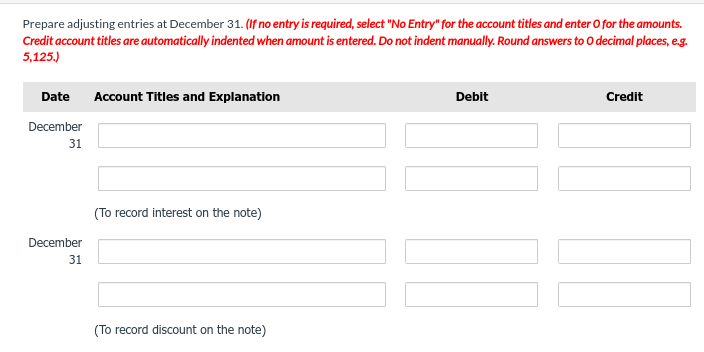Prepare adjusting entries at December 31. (If no entry is required, select "No Entry" for the account titles and enter o for the amounts.
Credit account titles are automatically indented when amount is entered. Do not indent manually. Round answers to O decimal places, e.g.
5,125.)
Date Account Titles and Explanation
December
31
December
31
(To record interest on the note)
(To record discount on the note)
Debit
Credit