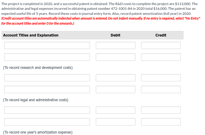 The project is completed in 2020, and a successful patent is obtained. The R&D costs to complete the project are $113,000. The
administrative and legal expenses incurred in obtaining patent number 472-1001-84 in 2020 total $16,000. The patent has an
expected useful life of 5 years. Record these costs in journal entry form. Also, record patent amortization (full year) in 2020.
(Credit account titles are automatically indented when amount is entered. Do not indent manually. If no entry is required, select "No Entry"
for the account titles and enter O for the amounts.)
Account Titles and Explanation
(To record research and development costs)
(To record legal and administrative costs)
(To record one year's amortization expense)
Debit
Credit
10.00