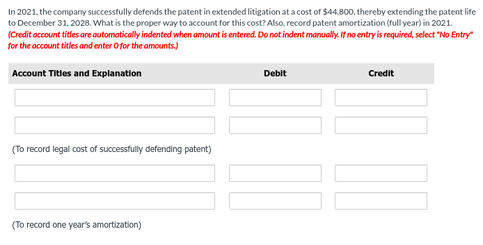 In 2021, the company successfully defends the patent in extended litigation at a cost of $44,800, thereby extending the patent life
to December 31, 2028. What is the proper way to account for this cost? Also, record patent amortization (full year) in 2021.
(Credit account titles are automatically indented when amount is entered. Do not indent manually. If no entry is required, select "No Entry"
for the account titles and enter O for the amounts.)
Account Titles and Explanation
(To record legal cost of successfully defending patent)
(To record one year's amortization)
Debit
Credit