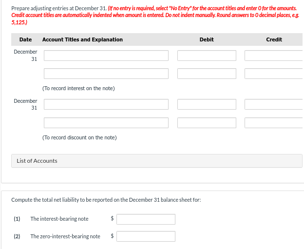 Prepare adjusting entries at December 31. (If no entry is required, select "No Entry" for the account titles and enter O for the amounts.
Credit account titles are automatically indented when amount is entered. Do not indent manually. Round answers to O decimal places, e.g.
5,125.)
Date Account Titles and Explanation
December
31
December
31
(To record interest on the note)
(To record discount on the note)
List of Accounts
(1)
Compute the total net liability to be reported on the December 31 balance sheet for:
The interest-bearing note
$
Debit
(2) The zero-interest-bearing note $
Credit